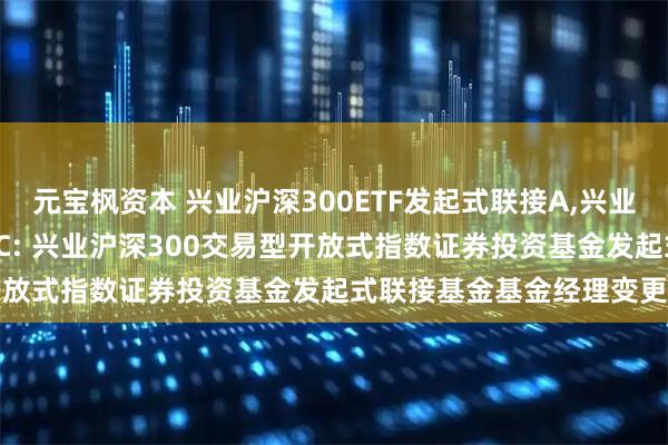 元宝枫资本 兴业沪深300ETF发起式联接A,兴业沪深300ETF发起式联接C: 兴业沪深300交易型开放式指数证券投资基金发起式联接基金基金经理变更公告