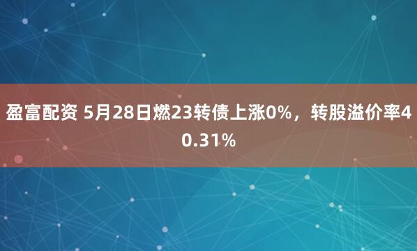 盈富配资 5月28日燃23转债上涨0%，转股溢价率40.31%