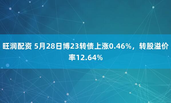 旺润配资 5月28日博23转债上涨0.46%，转股溢价率12.64%