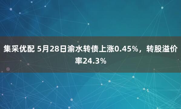 集采优配 5月28日渝水转债上涨0.45%，转股溢价率24.3%