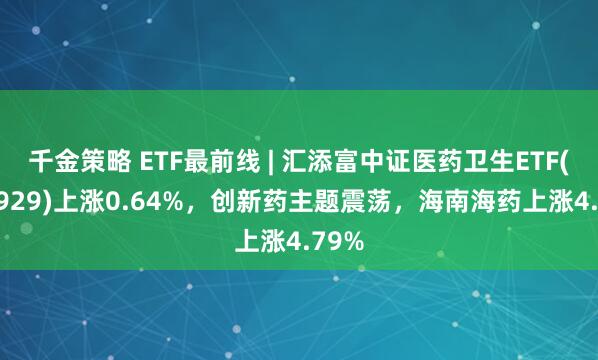 千金策略 ETF最前线 | 汇添富中证医药卫生ETF(159929)上涨0.64%，创新药主题震荡，海南海药上涨4.79%