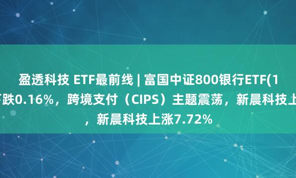 盈透科技 ETF最前线 | 富国中证800银行ETF(159887)下跌0.16%，跨境支付（CIPS）主题震荡，新晨科技上涨7.72%
