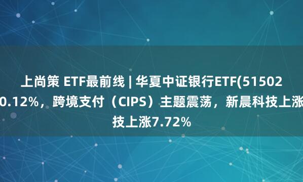 上尚策 ETF最前线 | 华夏中证银行ETF(515020)下跌0.12%，跨境支付（CIPS）主题震荡，新晨科技上涨7.72%