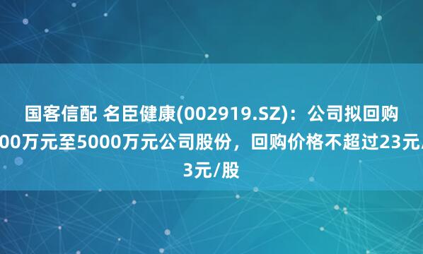 国客信配 名臣健康(002919.SZ)：公司拟回购3000万元至5000万元公司股份，回购价格不超过23元/股