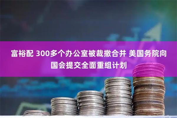 富裕配 300多个办公室被裁撤合并 美国务院向国会提交全面重组计划