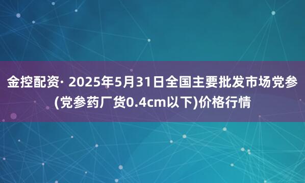 金控配资· 2025年5月31日全国主要批发市场党参(党参药厂货0.4cm以下)价格行情