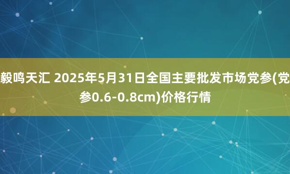 毅鸣天汇 2025年5月31日全国主要批发市场党参(党参0.6-0.8cm)价格行情