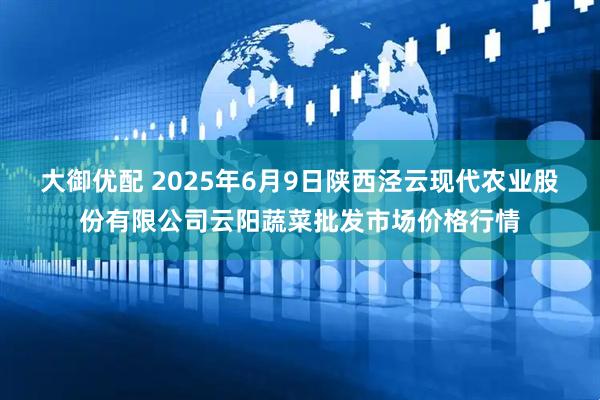 大御优配 2025年6月9日陕西泾云现代农业股份有限公司云阳蔬菜批发市场价格行情