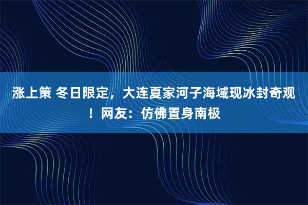 涨上策 冬日限定，大连夏家河子海域现冰封奇观！网友：仿佛置身南极