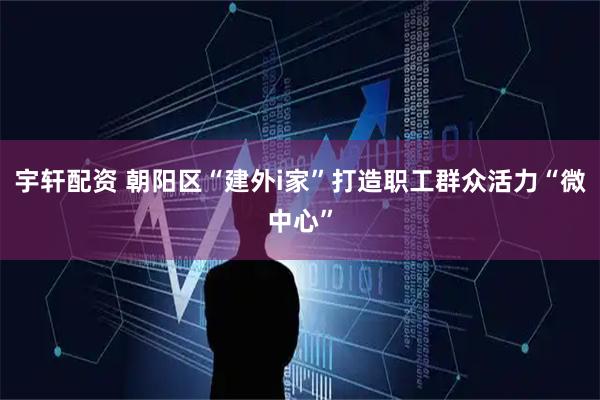 宇轩配资 朝阳区“建外i家”打造职工群众活力“微中心”