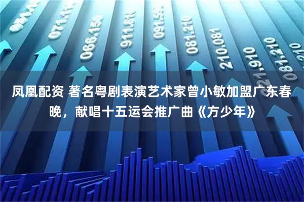 凤凰配资 著名粤剧表演艺术家曾小敏加盟广东春晚，献唱十五运会推广曲《方少年》