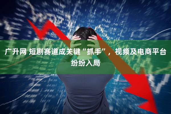 广升网 短剧赛道成关键“抓手”，视频及电商平台纷纷入局