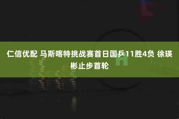 仁信优配 马斯喀特挑战赛首日国乒11胜4负 徐瑛彬止步首轮