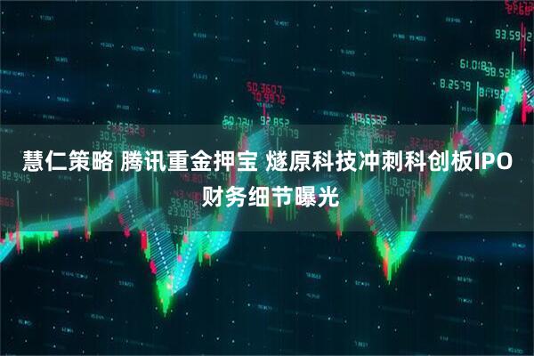 慧仁策略 腾讯重金押宝 燧原科技冲刺科创板IPO 财务细节曝光