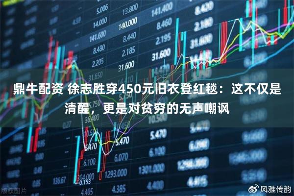 鼎牛配资 徐志胜穿450元旧衣登红毯：这不仅是清醒，更是对贫穷的无声嘲讽