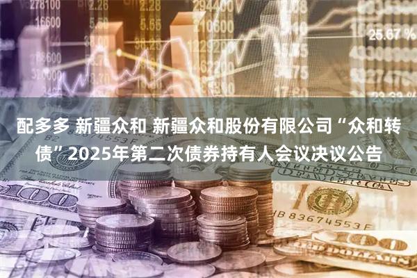 配多多 新疆众和 新疆众和股份有限公司“众和转债”2025年第二次债券持有人会议决议公告
