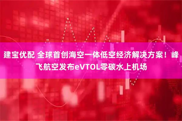 建宝优配 全球首创海空一体低空经济解决方案！峰飞航空发布eVTOL零碳水上机场