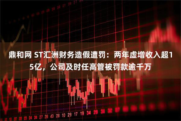 鼎和网 ST汇洲财务造假遭罚：两年虚增收入超15亿，公司及时任高管被罚款逾千万