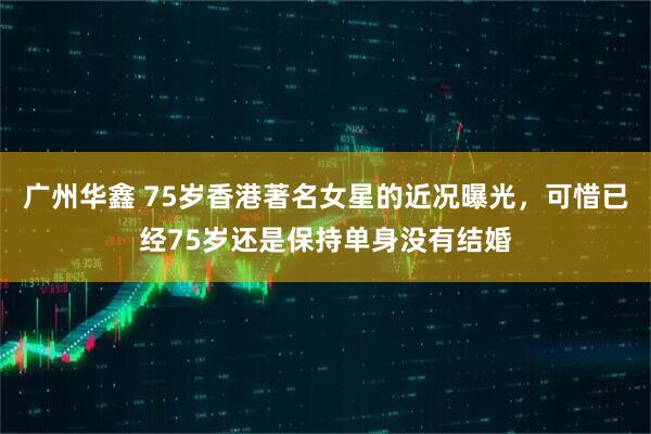 广州华鑫 75岁香港著名女星的近况曝光，可惜已经75岁还是保持单身没有结婚