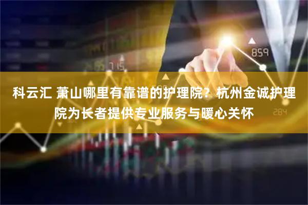 科云汇 萧山哪里有靠谱的护理院？杭州金诚护理院为长者提供专业服务与暖心关怀