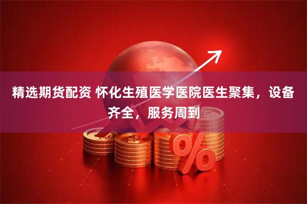 精选期货配资 怀化生殖医学医院医生聚集，设备齐全，服务周到