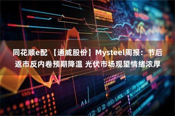 同花顺e配 【通威股份】Mysteel周报：节后返市反内卷预期降温 光伏市场观望情绪浓厚