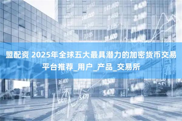 盟配资 2025年全球五大最具潜力的加密货币交易平台推荐_用户_产品_交易所