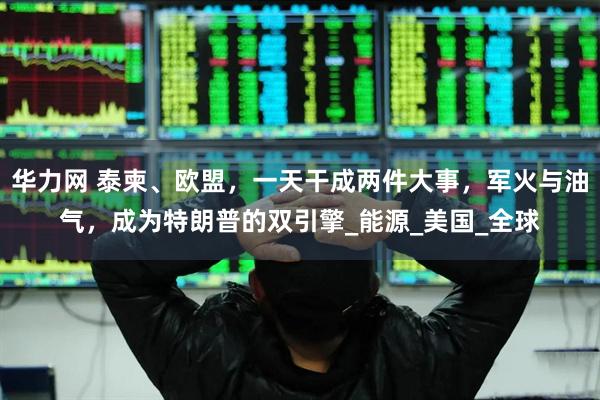 华力网 泰柬、欧盟，一天干成两件大事，军火与油气，成为特朗普的双引擎_能源_美国_全球