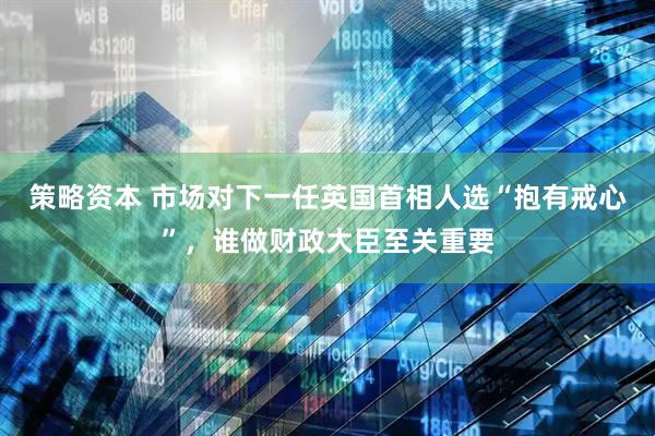 策略资本 市场对下一任英国首相人选“抱有戒心”，谁做财政大臣至关重要
