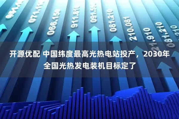 开源优配 中国纬度最高光热电站投产，2030年全国光热发电装机目标定了
