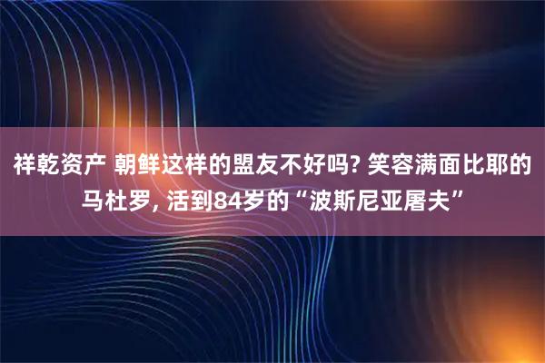 祥乾资产 朝鲜这样的盟友不好吗? 笑容满面比耶的马杜罗, 活到84岁的“波斯尼亚屠夫”