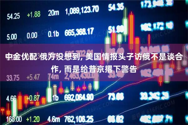 中金优配 俄方没想到, 美国情报头子访俄不是谈合作, 而是给普京撂下警告