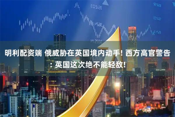 明利配资端 俄威胁在英国境内动手! 西方高官警告: 英国这次绝不能轻敌!